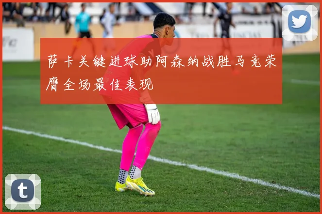 萨卡关键进球助阿森纳战胜马竞荣膺全场最佳表现
