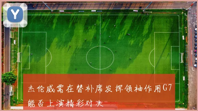杰伦威需在替补席发挥领袖作用G7能否上演精彩对决
