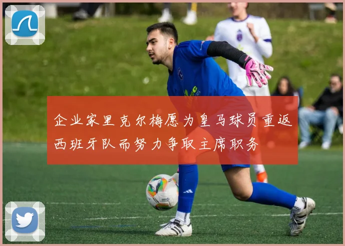 企业家里克尔梅愿为皇马球员重返西班牙队而努力争取主席职务