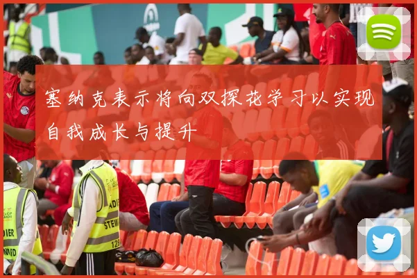 塞纳克表示将向双探花学习以实现自我成长与提升