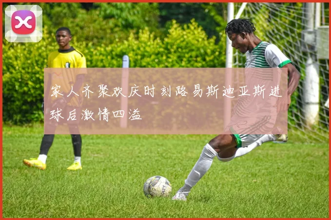 家人齐聚欢庆时刻路易斯迪亚斯进球后激情四溢