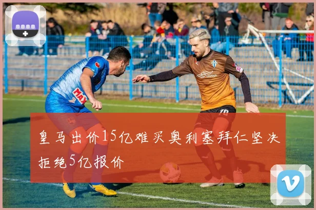 皇马出价15亿难买奥利塞拜仁坚决拒绝5亿报价