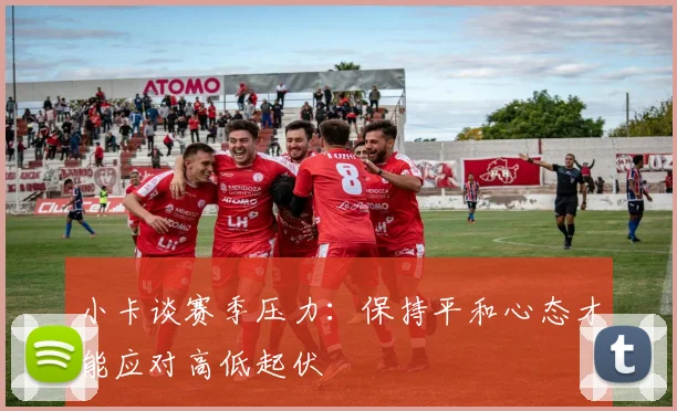 小卡谈赛季压力：保持平和心态才能应对高低起伏